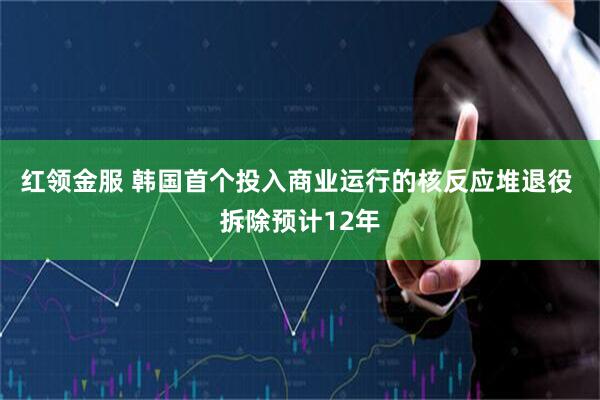 红领金服 韩国首个投入商业运行的核反应堆退役 拆除预计12年