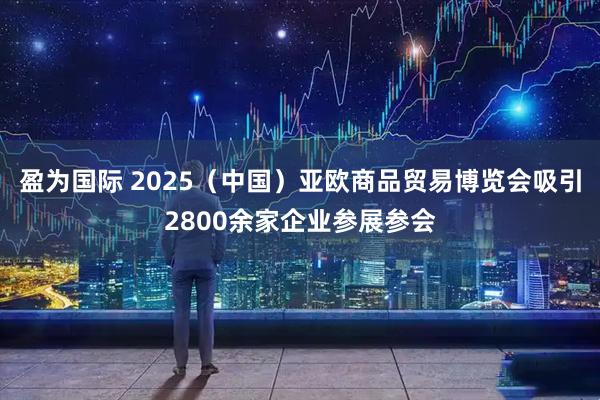 盈为国际 2025（中国）亚欧商品贸易博览会吸引2800余家企业参展参会