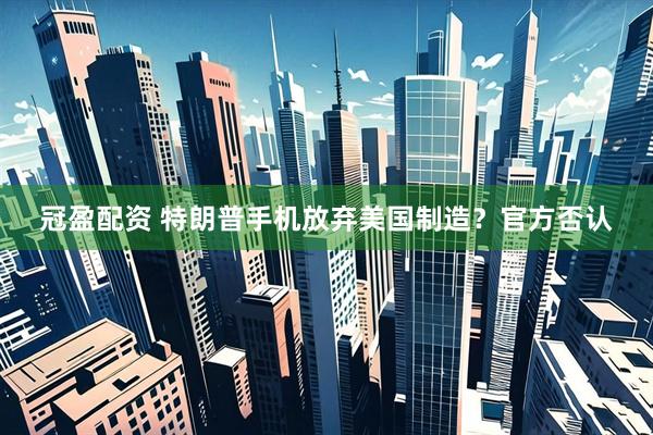 冠盈配资 特朗普手机放弃美国制造？官方否认