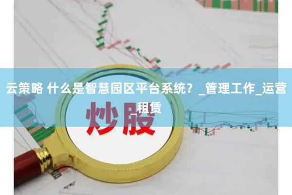 云策略 什么是智慧园区平台系统？_管理工作_运营_租赁