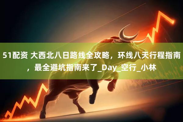 51配资 大西北八日路线全攻略，环线八天行程指南，最全避坑指南来了_Day_空行_小林
