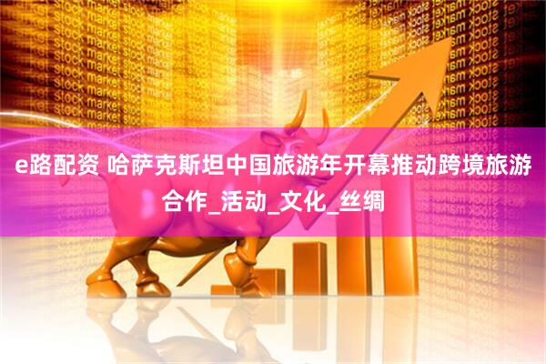 e路配资 哈萨克斯坦中国旅游年开幕推动跨境旅游合作_活动_文化_丝绸