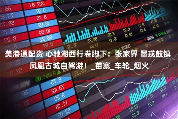 美港通配资 心驰湘西行卷脚下：张家界 墨戎鼓镇 凤凰古城自驾游！_苗寨_车轮_烟火