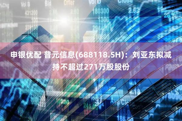 申银优配 普元信息(688118.SH)：刘亚东拟减持不超过271万股股份