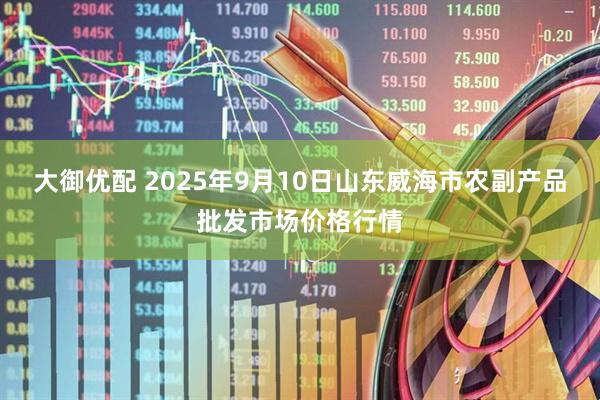 大御优配 2025年9月10日山东威海市农副产品批发市场价格行情