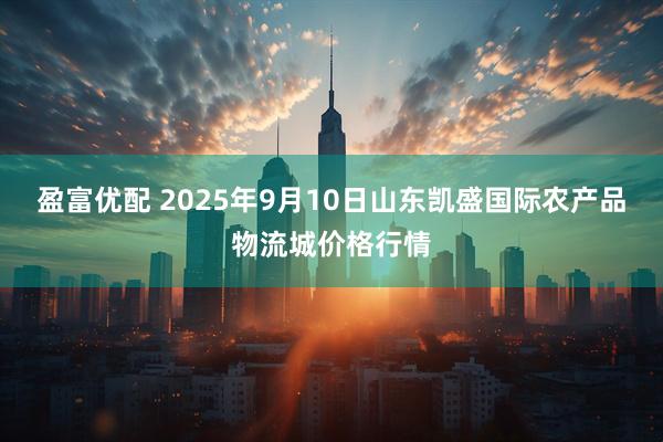 盈富优配 2025年9月10日山东凯盛国际农产品物流城价格行情