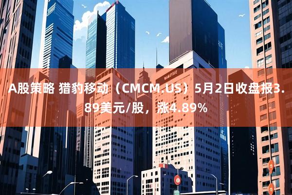 A股策略 猎豹移动（CMCM.US）5月2日收盘报3.89美元/股，涨4.89%