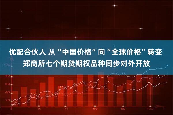 优配合伙人 从“中国价格”向“全球价格”转变 郑商所七个期货期权品种同步对外开放